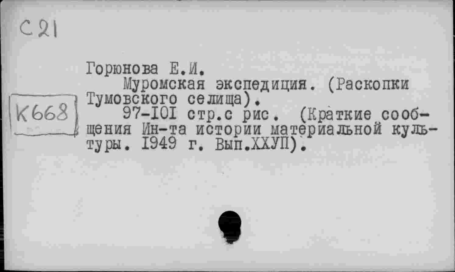 ﻿К 66<8
.—.—-
Горюнова Е.И.
Муромская экспедиция. (Раскопки Тумовского селища).
97-101 стр.с рис. (Краткие сообщения Ин-та истории материальной культуры. 1949 г. Вып.ХХУП).